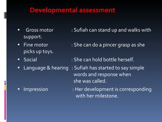 Developmental assessment    Gross motor   : Sufiah can stand up and walks with support. Fine motor   : She can do a pincer grasp as she picks up toys. Social   : She can hold bottle herself. Language & hearing  : Sufiah has started to say simple    words and response when    she was called. Impression   : Her development is corresponding    with her milestone. 