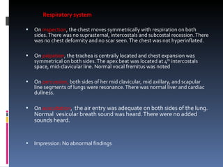 Respiratory system On  inspection , the chest moves symmetrically with respiration on both sides. There was no suprasternal, intercostals and subcostal recession. There was no chest deformity and no scar seen.   The chest was not hyperinflated. On  palpation , the trachea is centrally located and chest expansion was symmetrical on both sides. The apex beat was located at 4 th  intercostals space, mid-clavicular line. Normal vocal fremitus was noted On  percussion,  both sides of her mid clavicular, mid axillary, and scapular line segments of lungs were resonance. There was normal liver and cardiac dullness. On  auscultation ,  the air entry was adequate on both sides of the lung. Normal  vesicular breath sound was heard. There were no added sounds heard. Impression: No abnormal findings 