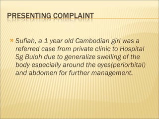 Sufiah, a 1 year old Cambodian girl was a referred case from private clinic to Hospital Sg Buloh due to generalize swelling of the body especially around the eyes(periorbital) and abdomen for further management.       
