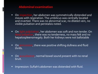 Abdominal examination On  inspection , her abdomen was symmetrically distended and moves with respiration. The umbilicus was centrally located and inverted. There was no abnormal scar, no dilated vein, no visible pulsation and peristalsis noted.  On  light palpitation , her abdomen was soft and non tender. On  deep palpation , there was no tenderness, no mass felt and no hepatospleenomegaly. Both her kidneys were not ballotable   On  percussion , there was positive shifting dullness and fluid thrills.   On  auscultation , normal bowel sound present with no renal bruit.   Impression: Sufiah’s abdomen was distended with fluid. 
