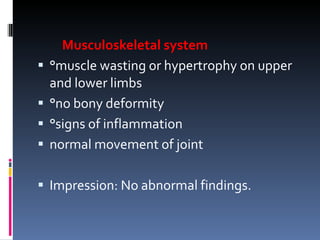Musculoskeletal system °muscle wasting or hypertrophy on upper and lower limbs °no bony deformity °signs of inflammation normal movement of joint Impression: No abnormal findings. 