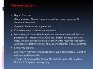 Nervous system Higher function:  -Mental status: She was conscious and response to people. No abnormal behaviour. -Speech:  She can say simple words. Cranial nerves: cranial nerves were intact. Motor function: Muscle bulk and muscle tone was normal. Muscle power for all  extremities grading 5/5.  Biceps, triceps, supinator, knee, and ankle reflexes were present. Plantar response was normal with negative Babinski’s sign. The abdominal reflex was also normal. Sensory functions:  A) Sensory: Normal sensation to touch, pain, temperature, vibration and joint position sense. B) Signs of meningeal irritation: No neck stiffness with negative Brudzinski’s sign and Kernig’s sign. 