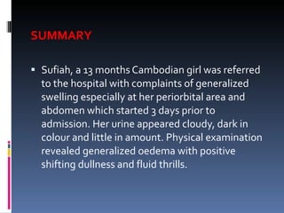 SUMMARY Sufiah, a 13 months Cambodian girl was referred to the hospital with complaints of generalized swelling especially at her periorbital area and abdomen which started 3 days prior to admission. Her urine appeared cloudy, dark in colour and little in amount. Physical examination revealed generalized oedema with positive shifting dullness and fluid thrills.  