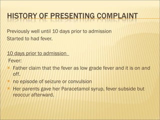Previously well until 10 days prior to admission  Started to had fever. 10 days prior to admission   Fever: Father claim that the fever as low grade fever and it is on and off.  no episode of seizure or convulsion Her parents gave her Paracetamol syrup, fever subside but reoccur afterward.  