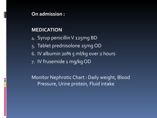 On admission : MEDICATION Syrup penicillin V 125mg BD Tablet prednisolone 25mg OD IV albumin 20% 5 ml/kg over 2 hours IV frusemide 1 mg/kg OD Monitor Nephrotic Chart : Daily weight, Blood Pressure, Urine protein, Fluid intake 