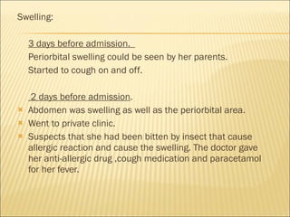 Swelling: 3 days before admission.  Periorbital swelling could be seen by her parents.  Started to cough on and off.   2 days before admission .  Abdomen was swelling as well as the periorbital area.  Went to private clinic.  Suspects that she had been bitten by insect that cause allergic reaction and cause the swelling. The doctor gave her anti-allergic drug ,cough medication and paracetamol for her fever. 