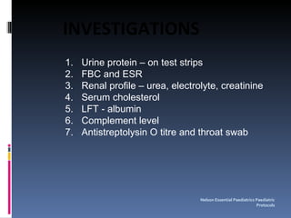 Urine protein – on test strips FBC and ESR Renal profile – urea, electrolyte, creatinine Serum cholesterol LFT - albumin Complement level Antistreptolysin O titre and throat swab Nelson Essential Paediatrics Paediatric Protocols INVESTIGATIONS 