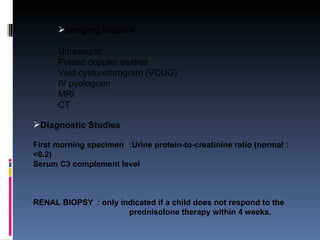 Imaging Studies Ultrasound Pulsed doppler studies Void cysturethrogram (VCUG) IV pyelogram MRI CT Diagnostic Studies First morning specimen :Urine protein-to-creatinine ratio (normal : <0.2)  Serum C3 complement level RENAL BIOPSY : only indicated if a child does not respond to the  prednisolone therapy within 4 weeks. 