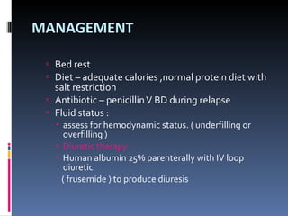 MANAGEMENT Bed rest Diet – adequate calories ,normal protein diet with  salt restriction  Antibiotic – penicillin V BD during relapse Fluid status : assess for hemodynamic status. ( underfilling or overfilling ) Diuretic therapy Human albumin 25% parenterally with IV loop diuretic ( frusemide ) to produce diuresis 