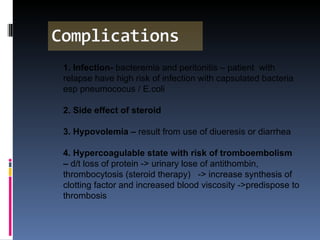 1. Infection-  bacteremia and peritonitis – patient  with relapse have high risk of infection with capsulated bacteria esp pneumococus / E.coli 2. Side effect of steroid 3. Hypovolemia –  result from use of diueresis or diarrhea 4. Hypercoagulable state with risk of tromboembolism –  d/t loss of protein -> urinary lose of antithombin, thrombocytosis (steroid therapy)  -> increase synthesis of clotting factor and increased blood viscosity ->predispose to thrombosis 