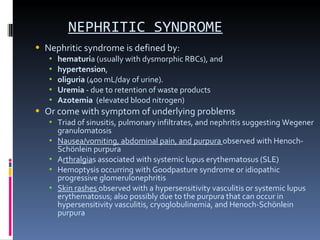 NEPHRITIC SYNDROME Nephritic syndrome is defined by: hematuri a (usually with dysmorphic RBCs), and  hypertension ,  oliguria  (400 mL/day of urine). Uremia  - due to retention of waste products Azotemia   (elevated blood nitrogen) Or come with symptom of underlying problems Triad of sinusitis, pulmonary infiltrates, and nephritis suggesting Wegener granulomatosis Nausea/vomiting, abdominal pain, and purpura  observed with Henoch-Schönlein purpura A rthralgia s associated with systemic lupus erythematosus (SLE) Hemoptysis occurring with Goodpasture syndrome or idiopathic progressive glomerulonephritis Skin rashes  observed with a hypersensitivity vasculitis or systemic lupus erythematosus; also possibly due to the purpura that can occur in hypersensitivity vasculitis, cryoglobulinemia, and Henoch-Schönlein purpura 
