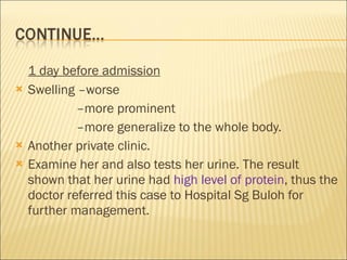1 day before admission Swelling –worse   – more prominent   – more generalize to the whole body.  Another private clinic.  Examine her and also tests her urine. The result shown that her urine had  high level of protein , thus the doctor referred this case to Hospital Sg Buloh for further management. 