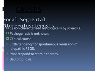 Focal Segmental Glomerulosclerosis Lesion characterized histologically by sclerosis. Pathogenesis is unknown. Clinical course: Little tendency for spontaneous remission of idiopathic FSGS. Poor respond to steroid therapy. Bad prognosis. CAUSES 