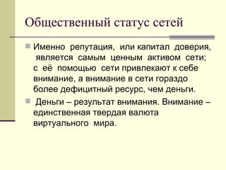 Общественный статус сетей
 Именно репутация, или капитал доверия,
   является самым ценным активом сети;
  с её помощью сети привлекают к себе
  внимание, а внимание в сети гораздо
  более дефицитный ресурс, чем деньги.
 Деньги – результат внимания. Внимание –
  единственная твердая валюта
  виртуального мира.
 