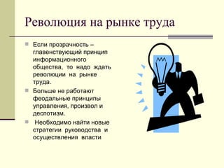 Революция на рынке труда
 Если прозрачность –
  главенствующий принцип
  информационного
  общества, то надо ждать
  революции на рынке
  труда.
 Больше не работают
  феодальные принципы
  управления, произвол и
  деспотизм.
 Необходимо найти новые
  стратегии руководства и
  осуществления власти
 