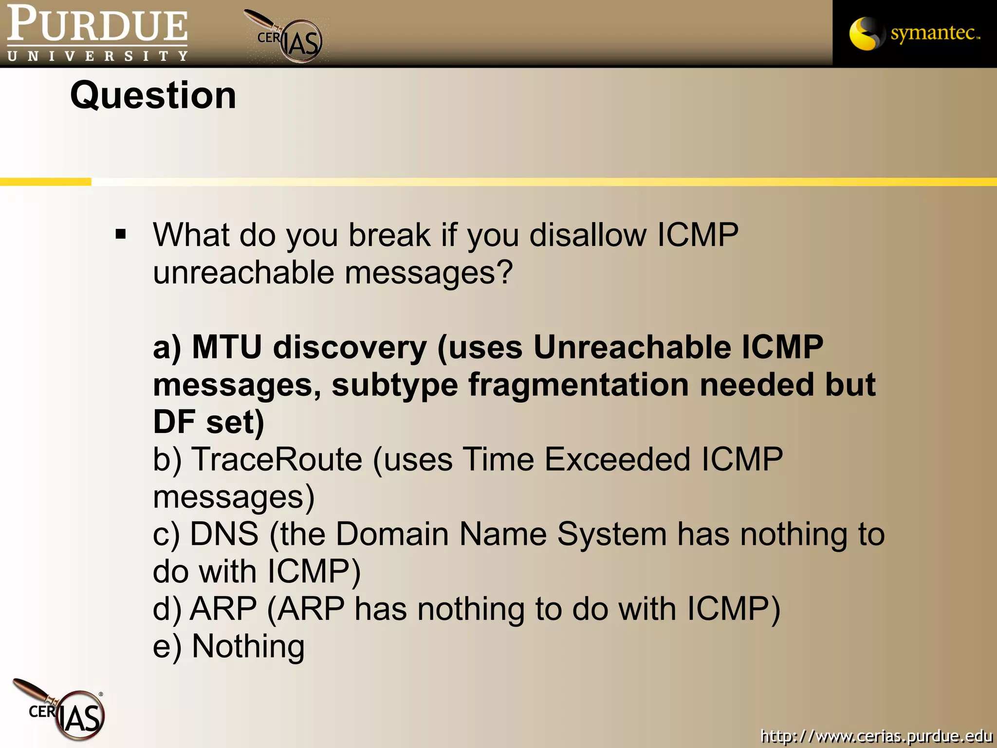 Question What do you break if you disallow ICMP unreachable messages? a) MTU discovery (uses Unreachable ICMP messages, subtype fragmentation needed but DF set) b) TraceRoute (uses Time Exceeded ICMP messages) c) DNS (the Domain Name System has nothing to do with ICMP) d) ARP (ARP has nothing to do with ICMP) e) Nothing 