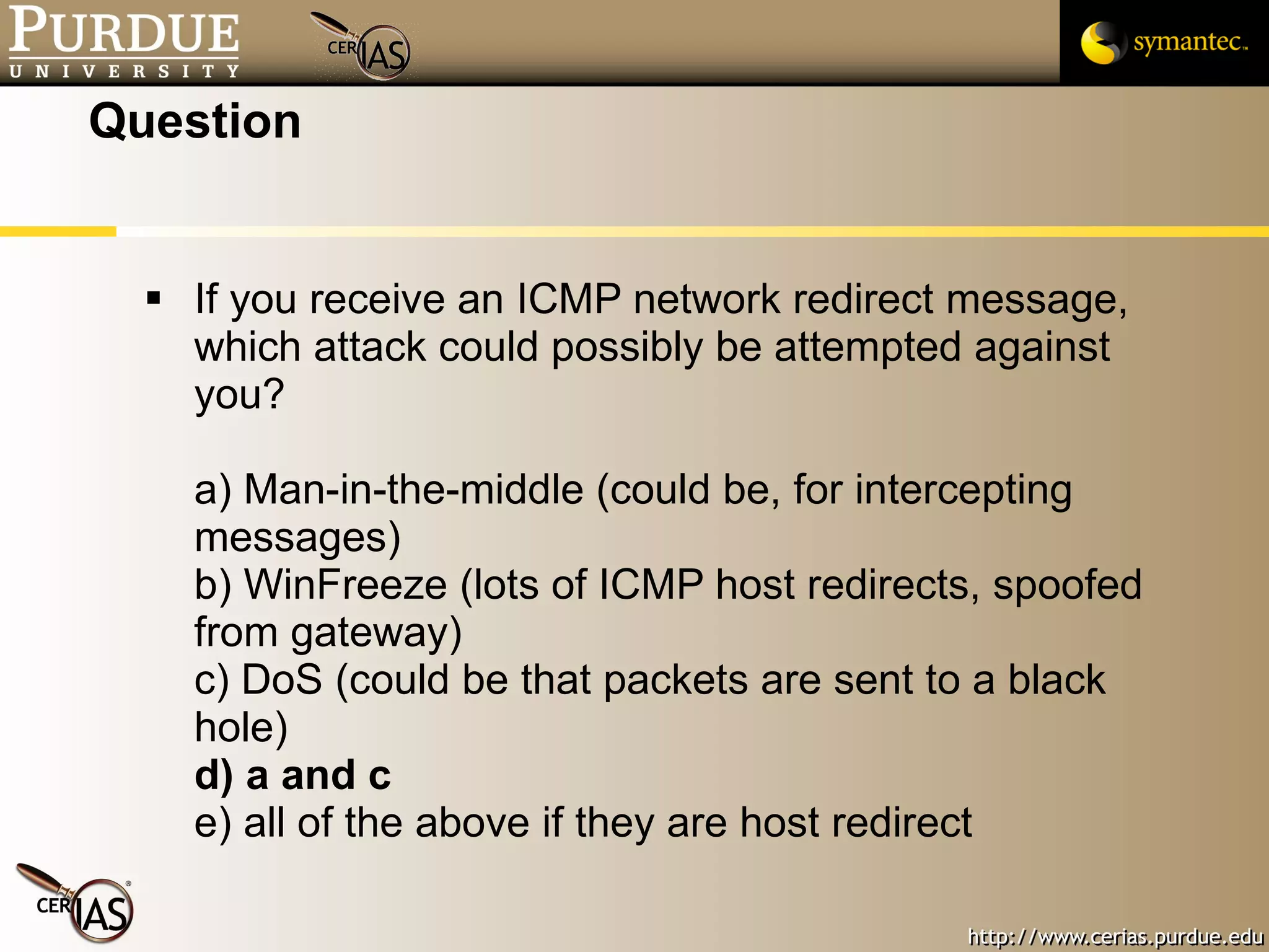 Question If you receive an ICMP network redirect message, which attack could possibly be attempted against you? a) Man-in-the-middle (could be, for intercepting messages) b) WinFreeze (lots of ICMP host redirects, spoofed from gateway) c) DoS (could be that packets are sent to a black hole) d) a and c e) all of the above if they are host redirect 