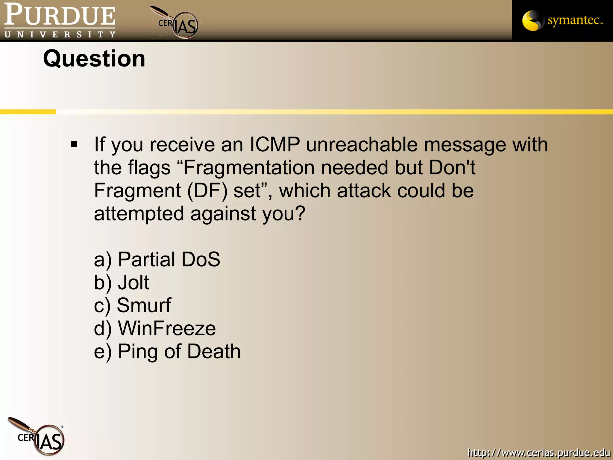 Question If you receive an ICMP unreachable message with the flags “Fragmentation needed but Don't Fragment (DF) set”, which attack could be attempted against you? a) Partial DoS b) Jolt c) Smurf d) WinFreeze e) Ping of Death 
