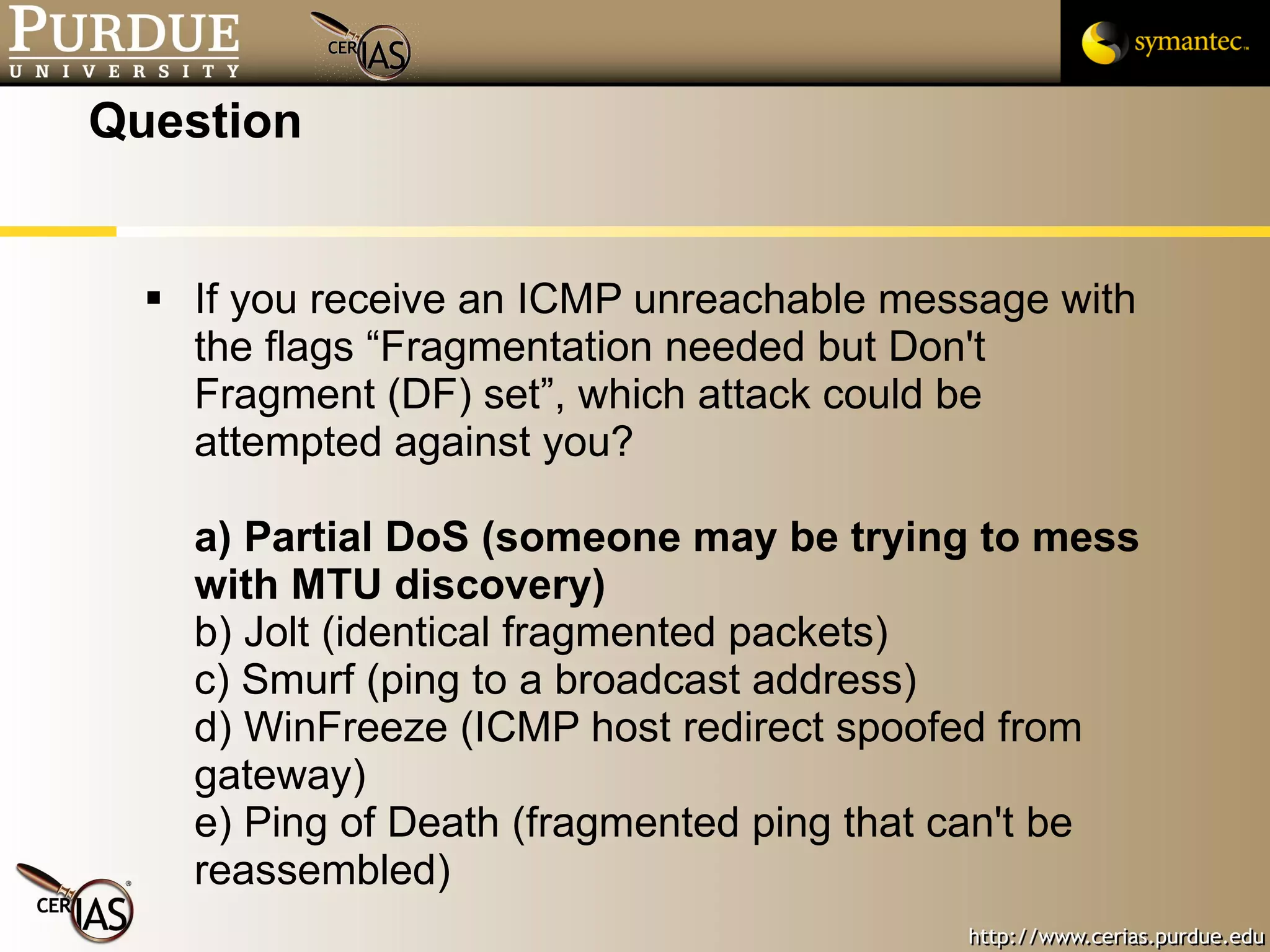 Question If you receive an ICMP unreachable message with the flags “Fragmentation needed but Don't Fragment (DF) set”, which attack could be attempted against you? a) Partial DoS (someone may be trying to mess with MTU discovery) b) Jolt (identical fragmented packets) c) Smurf (ping to a broadcast address) d) WinFreeze (ICMP host redirect spoofed from gateway) e) Ping of Death (fragmented ping that can't be reassembled) 