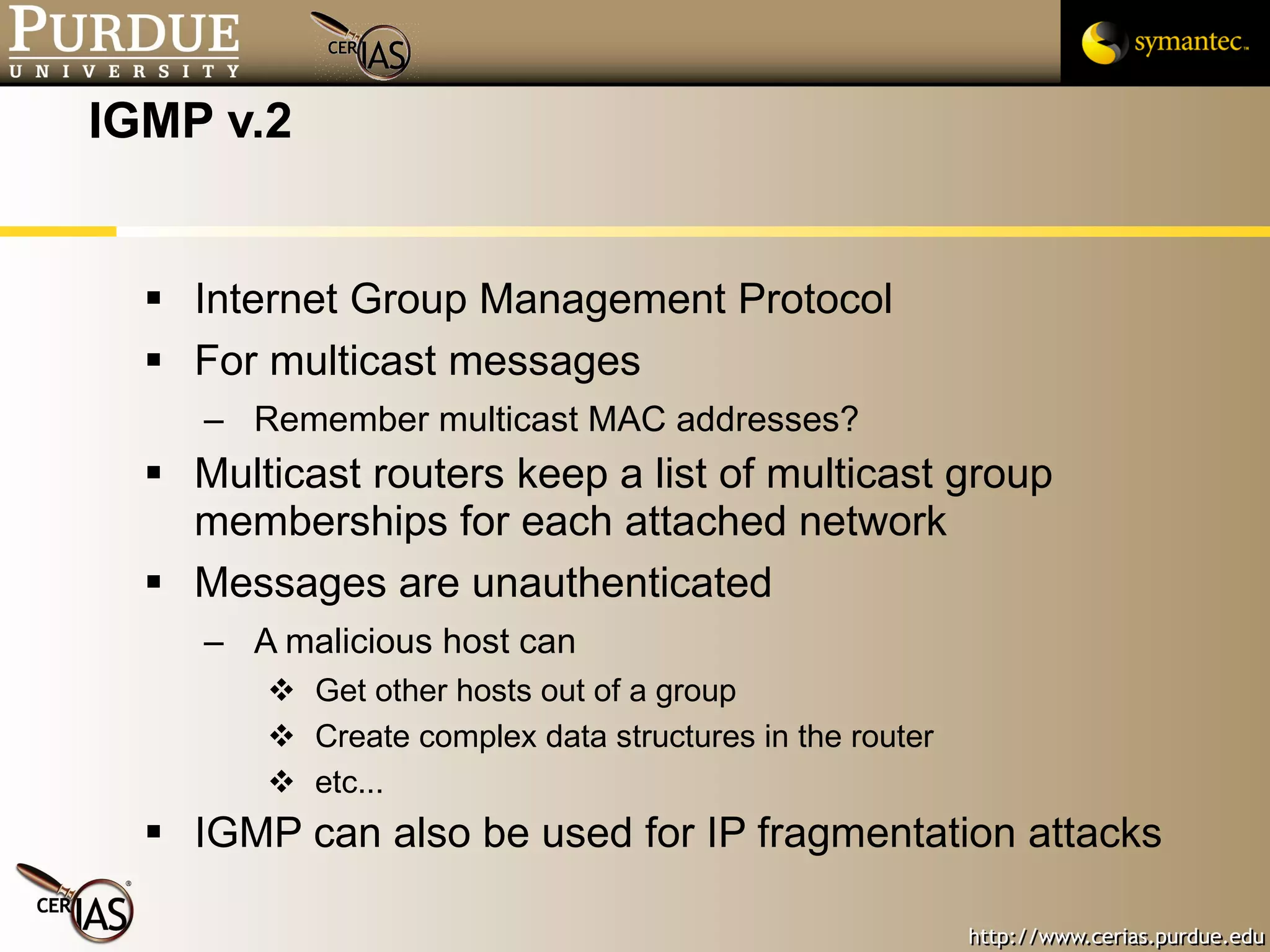 IGMP v.2 Internet Group Management Protocol For multicast messages Remember multicast MAC addresses? Multicast routers keep a list of multicast group memberships for each attached network Messages are unauthenticated A malicious host can Get other hosts out of a group Create complex data structures in the router etc... IGMP can also be used for IP fragmentation attacks 