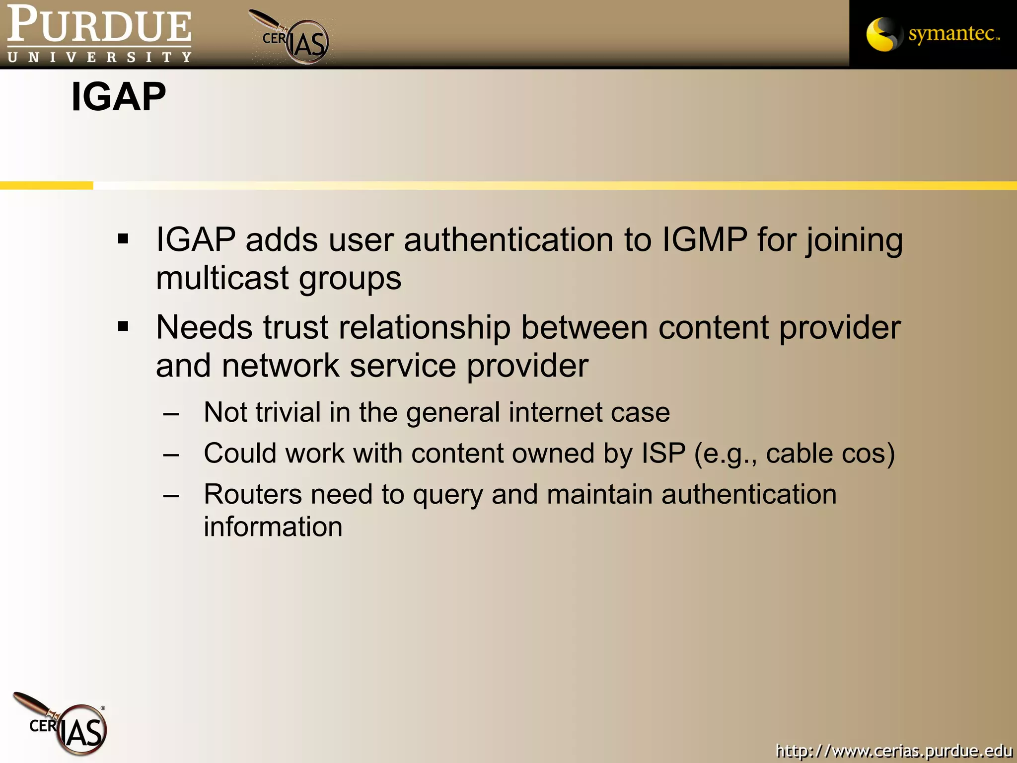 IGAP IGAP adds user authentication to IGMP for joining multicast groups Needs trust relationship between content provider and network service provider Not trivial in the general internet case Could work with content owned by ISP (e.g., cable cos) Routers need to query and maintain authentication information 
