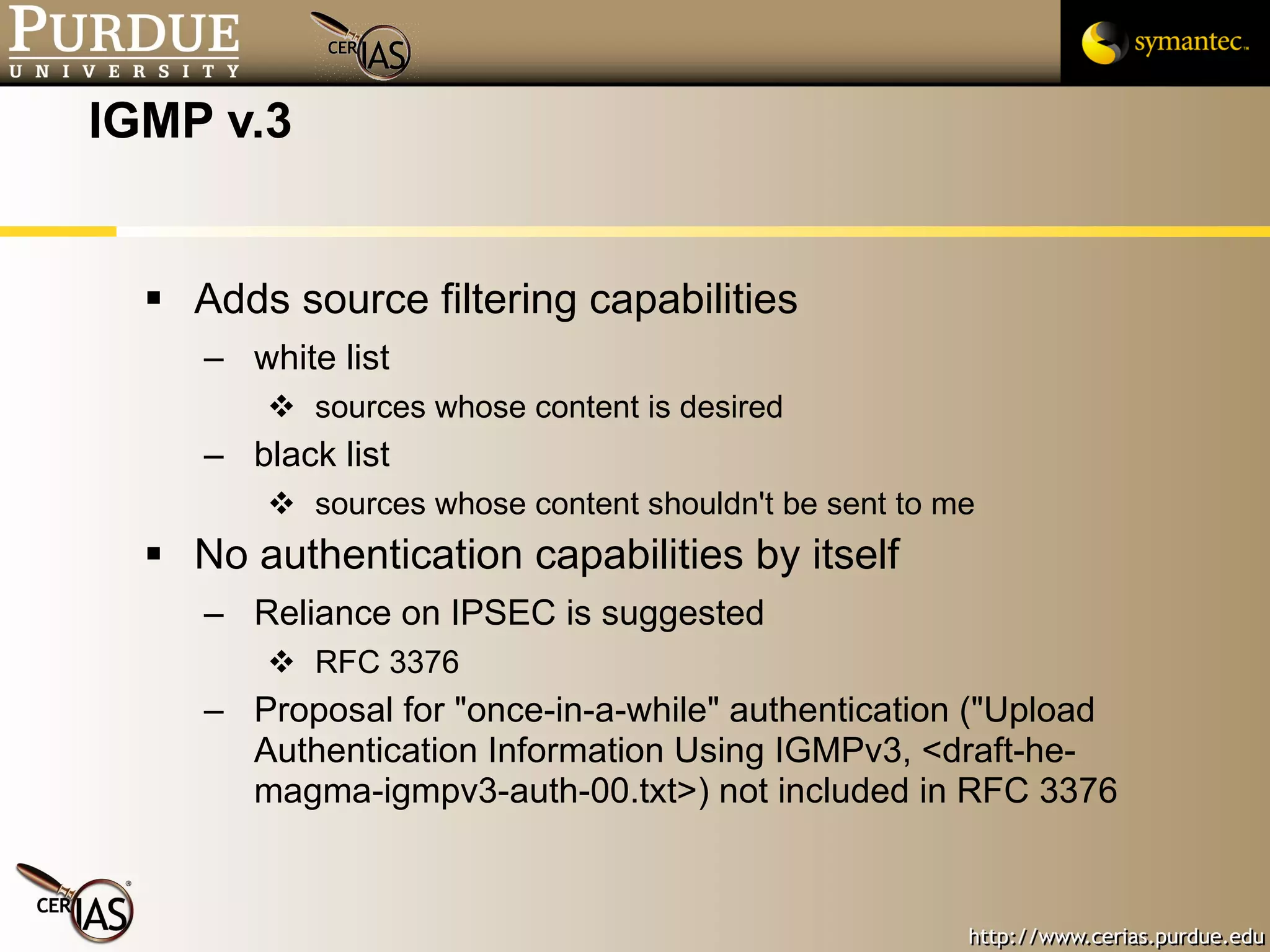 IGMP v.3 Adds source filtering capabilities white list sources whose content is desired black list sources whose content shouldn't be sent to me No authentication capabilities by itself Reliance on IPSEC is suggested RFC 3376 Proposal for "once-in-a-while" authentication ("Upload Authentication Information Using IGMPv3, <draft-he-magma-igmpv3-auth-00.txt>) not included in RFC 3376 