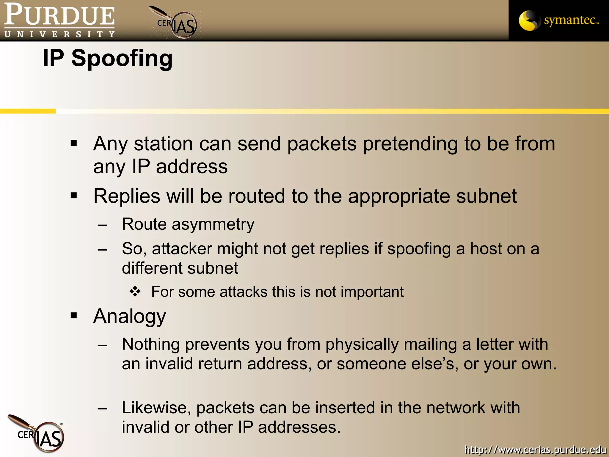 IP Spoofing Any station can send packets pretending to be from any IP address Replies will be routed to the appropriate subnet Route asymmetry So, attacker might not get replies if spoofing a host on a different subnet For some attacks this is not important Analogy Nothing prevents you from physically mailing a letter with an invalid return address, or someone else’s, or your own.  Likewise, packets can be inserted in the network with invalid or other IP addresses. 