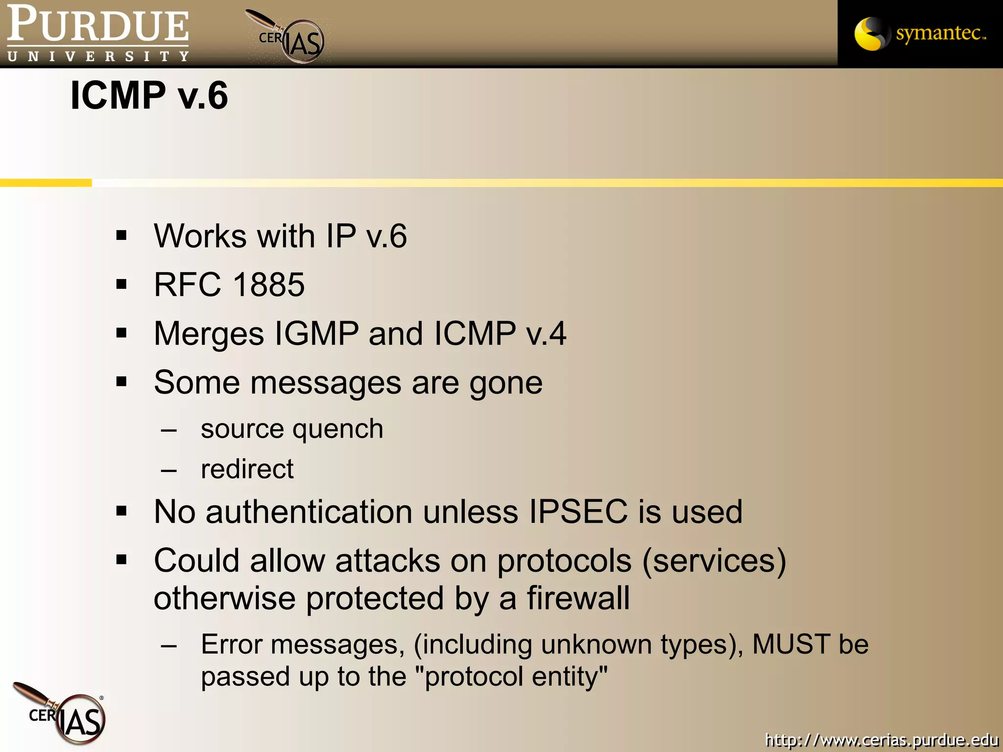 ICMP v.6 Works with IP v.6 RFC 1885 Merges IGMP and ICMP v.4 Some messages are gone source quench redirect No authentication unless IPSEC is used Could allow attacks on protocols (services) otherwise protected by a firewall Error messages, (including unknown types), MUST be passed up to the "protocol entity" 