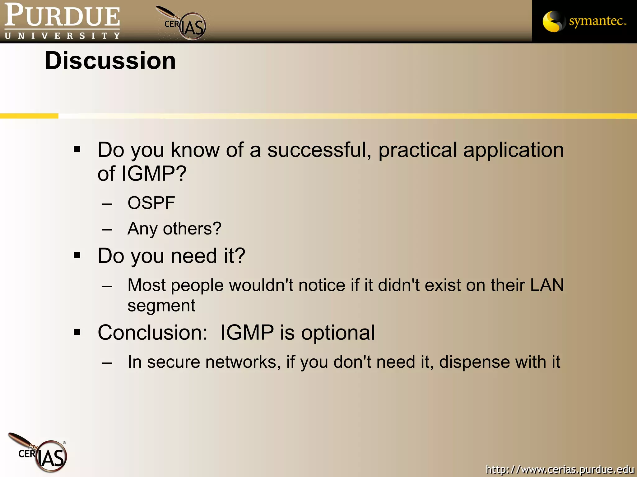 Discussion Do you know of a successful, practical application of IGMP? OSPF Any others? Do you need it? Most people wouldn't notice if it didn't exist on their LAN segment Conclusion:  IGMP is optional In secure networks, if you don't need it, dispense with it 