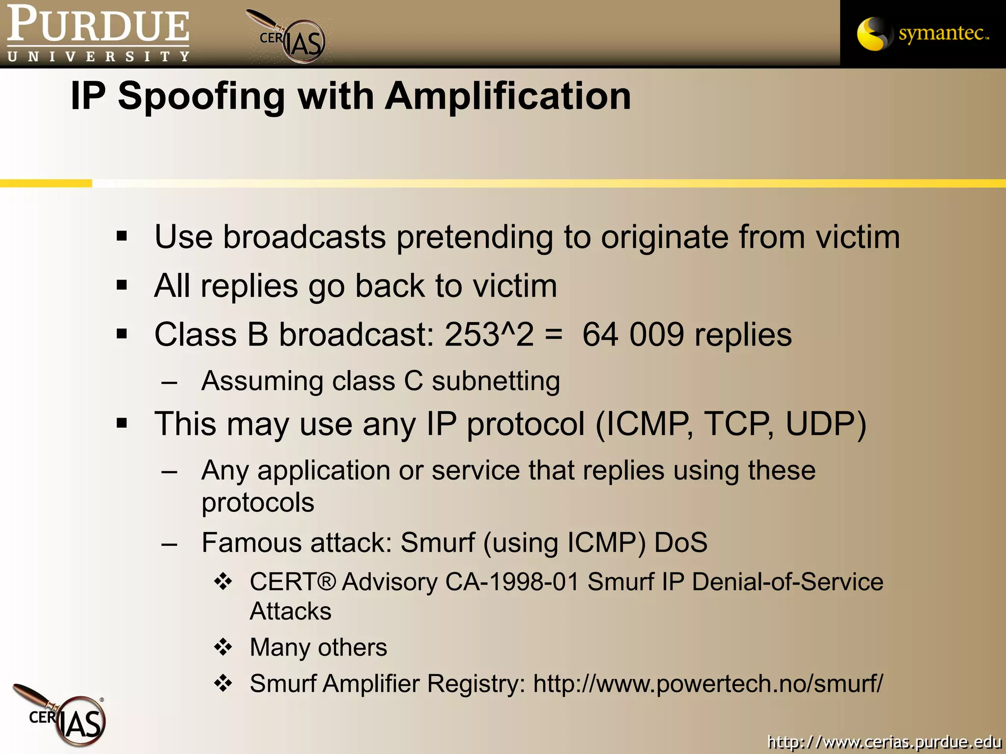 IP Spoofing with Amplification Use broadcasts pretending to originate from victim All replies go back to victim Class B broadcast: 253^2 =  64 009 replies Assuming class C subnetting This may use any IP protocol (ICMP, TCP, UDP) Any application or service that replies using these protocols Famous attack: Smurf (using ICMP) DoS CERT® Advisory CA-1998-01 Smurf IP Denial-of-Service Attacks Many others Smurf Amplifier Registry: http://www.powertech.no/smurf/ 