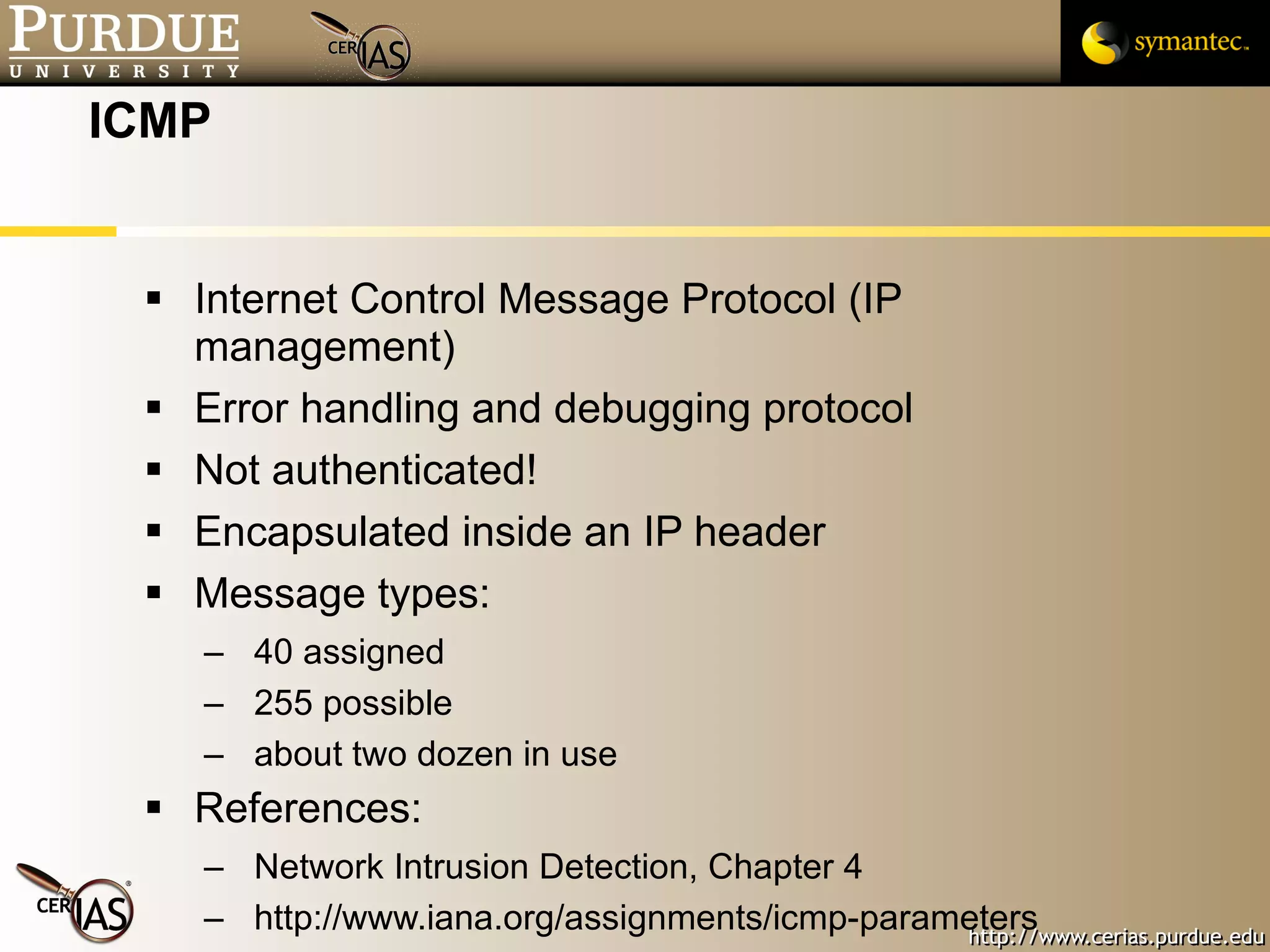 ICMP Internet Control Message Protocol (IP management) Error handling and debugging protocol Not authenticated! Encapsulated inside an IP header Message types: 40 assigned 255 possible about two dozen in use References:  Network Intrusion Detection, Chapter 4  http://www.iana.org/assignments/icmp-parameters 