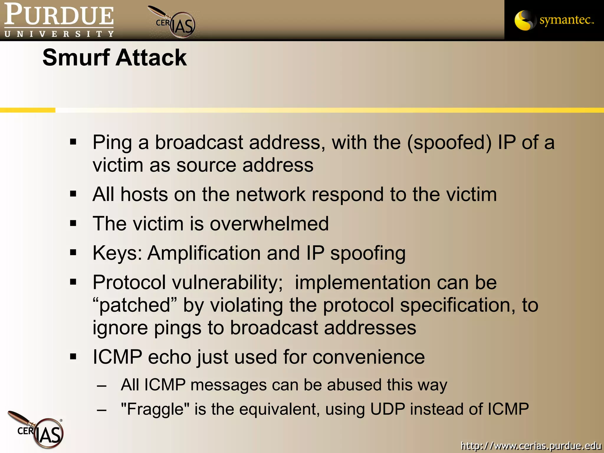 Smurf Attack Ping a broadcast address, with the (spoofed) IP of a victim as source address All hosts on the network respond to the victim The victim is overwhelmed Keys: Amplification and IP spoofing Protocol vulnerability;  implementation can be “patched” by violating the protocol specification, to ignore pings to broadcast addresses ICMP echo just used for convenience All ICMP messages can be abused this way "Fraggle" is the equivalent, using UDP instead of ICMP 