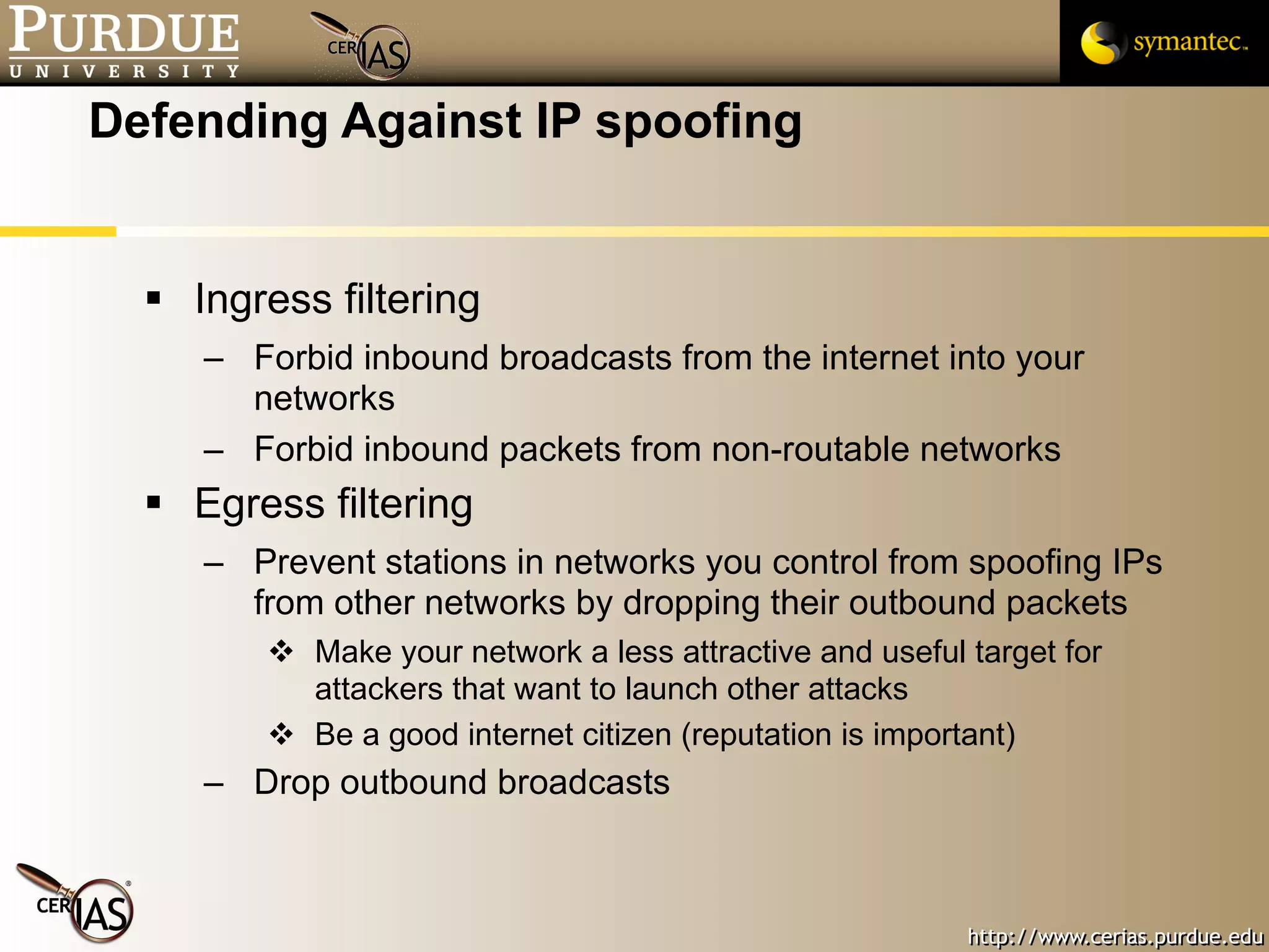 Defending Against IP spoofing Ingress filtering Forbid inbound broadcasts from the internet into your networks Forbid inbound packets from non-routable networks Egress filtering Prevent stations in networks you control from spoofing IPs from other networks by dropping their outbound packets Make your network a less attractive and useful target for attackers that want to launch other attacks Be a good internet citizen (reputation is important) Drop outbound broadcasts 
