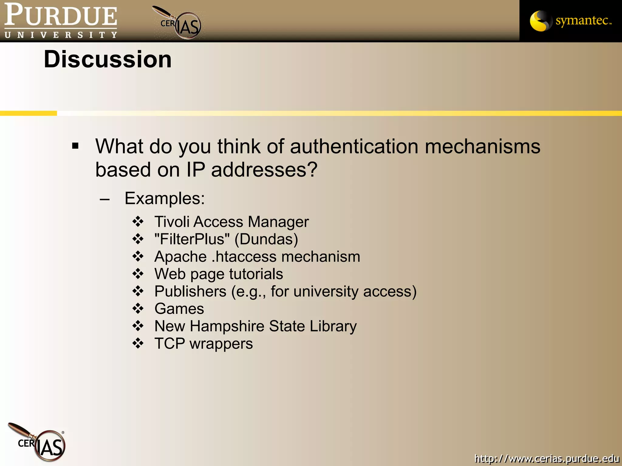 Discussion What do you think of authentication mechanisms based on IP addresses? Examples: Tivoli Access Manager "FilterPlus" (Dundas) Apache .htaccess mechanism Web page tutorials Publishers (e.g., for university access) Games New Hampshire State Library TCP wrappers 