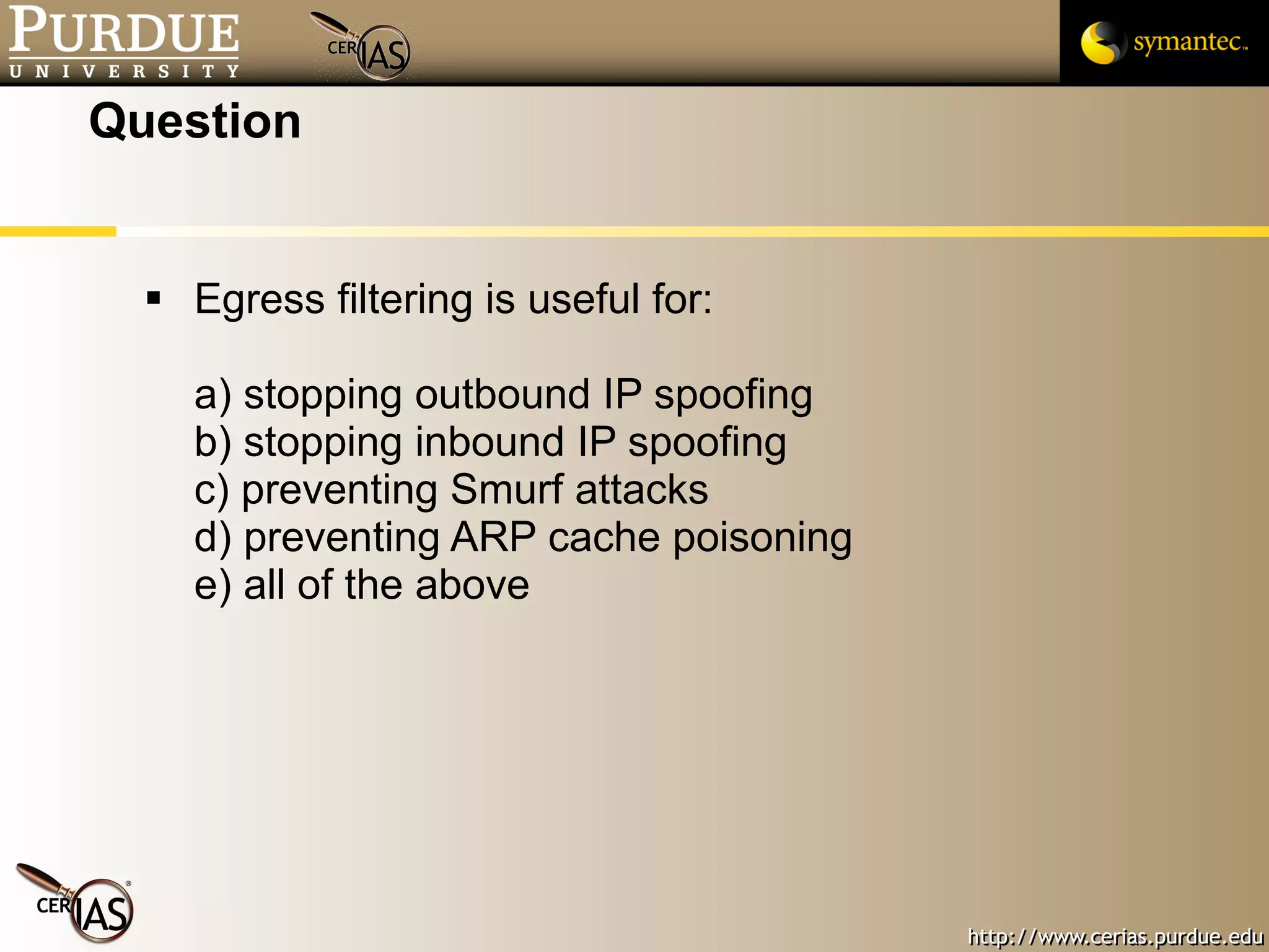 Question Egress filtering is useful for: a) stopping outbound IP spoofing b) stopping inbound IP spoofing c) preventing Smurf attacks d) preventing ARP cache poisoning e) all of the above 