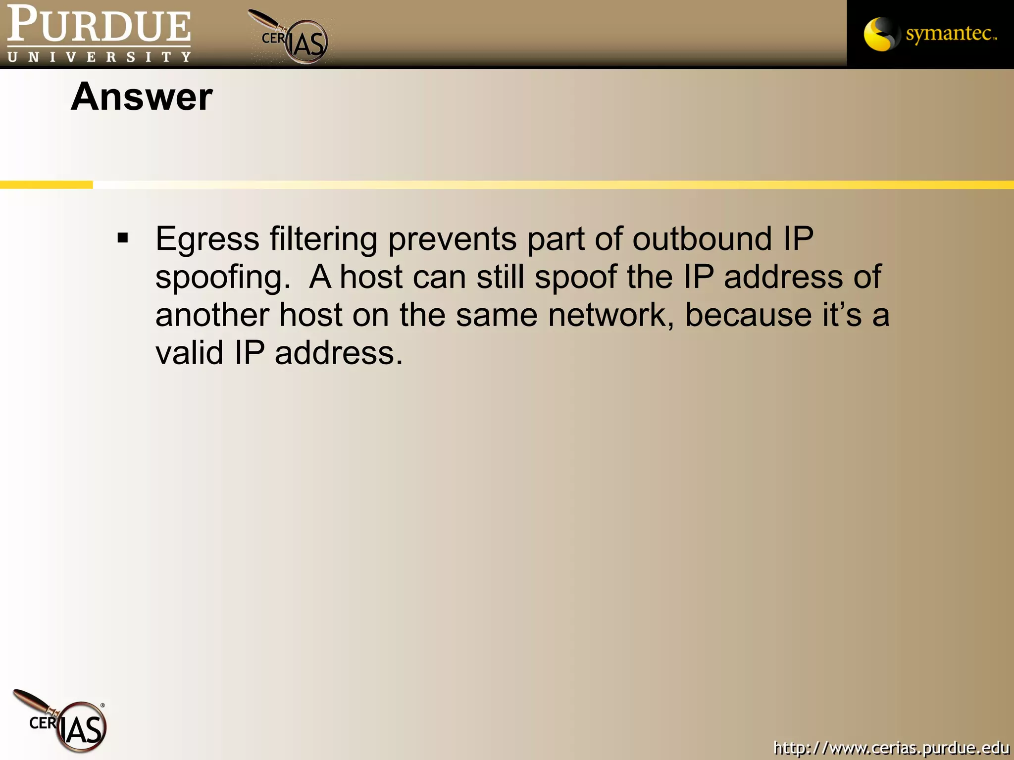 Answer Egress filtering prevents part of outbound IP spoofing.  A host can still spoof the IP address of another host on the same network, because it’s a valid IP address. 