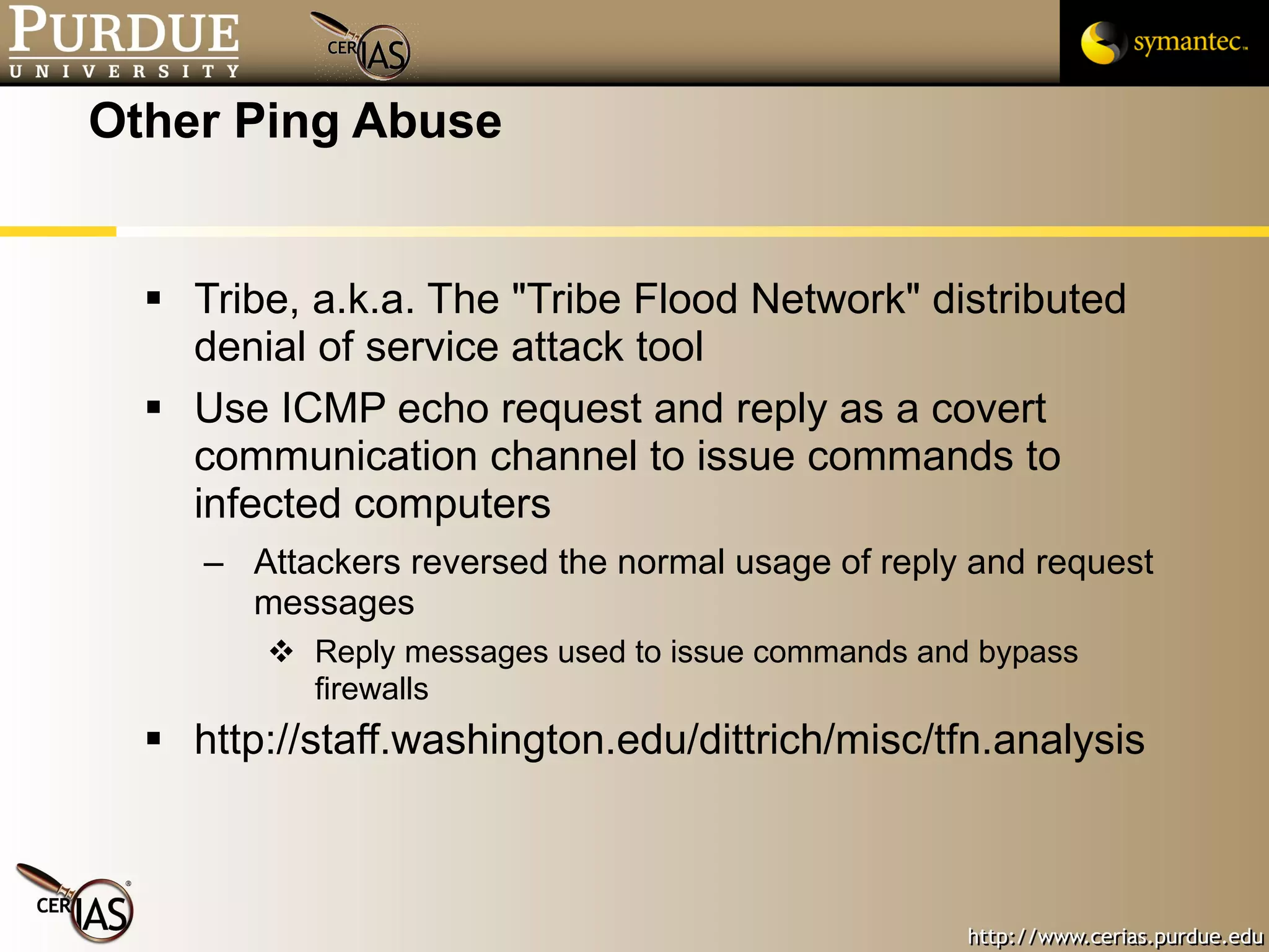 Other Ping Abuse Tribe, a.k.a. The "Tribe Flood Network" distributed denial of service attack tool Use ICMP echo request and reply as a covert communication channel to issue commands to infected computers Attackers reversed the normal usage of reply and request messages Reply messages used to issue commands and bypass firewalls http://staff.washington.edu/dittrich/misc/tfn.analysis 