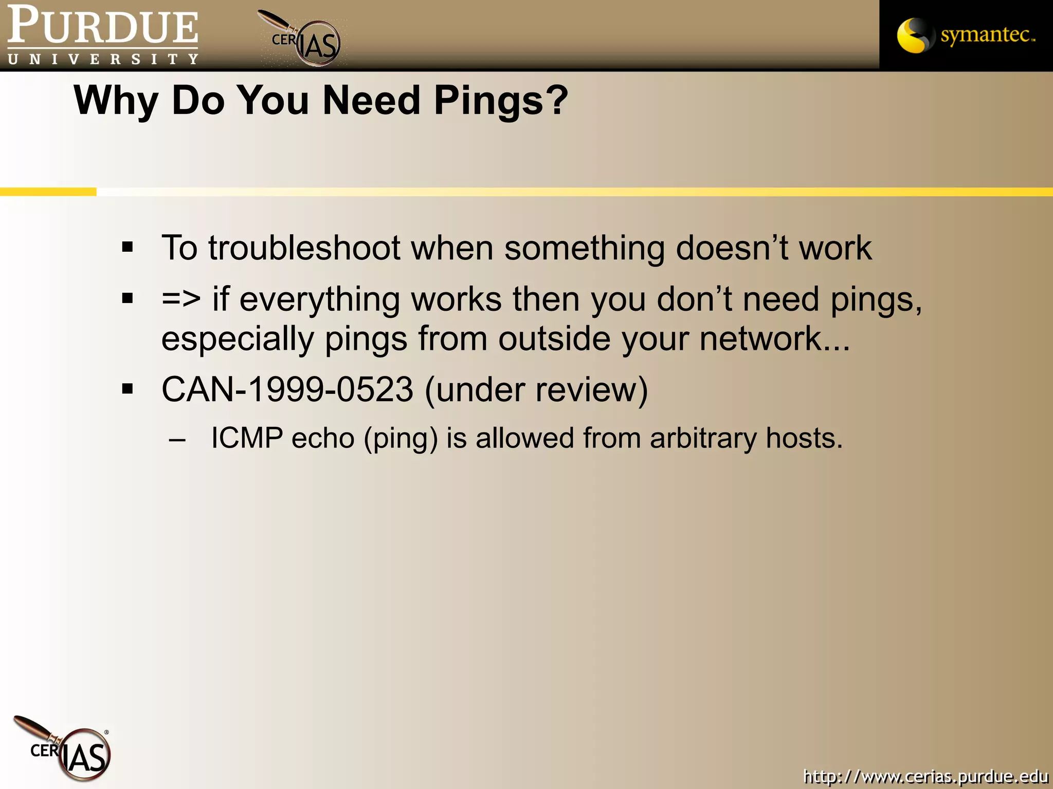 Why Do You Need Pings? To troubleshoot when something doesn’t work => if everything works then you don’t need pings, especially pings from outside your network... CAN-1999-0523 (under review) ICMP echo (ping) is allowed from arbitrary hosts.  