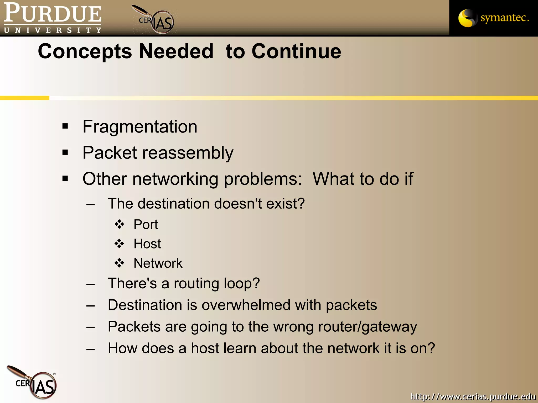 Concepts Needed  to Continue Fragmentation Packet reassembly Other networking problems:  What to do if The destination doesn't exist? Port Host Network There's a routing loop? Destination is overwhelmed with packets Packets are going to the wrong router/gateway How does a host learn about the network it is on? 