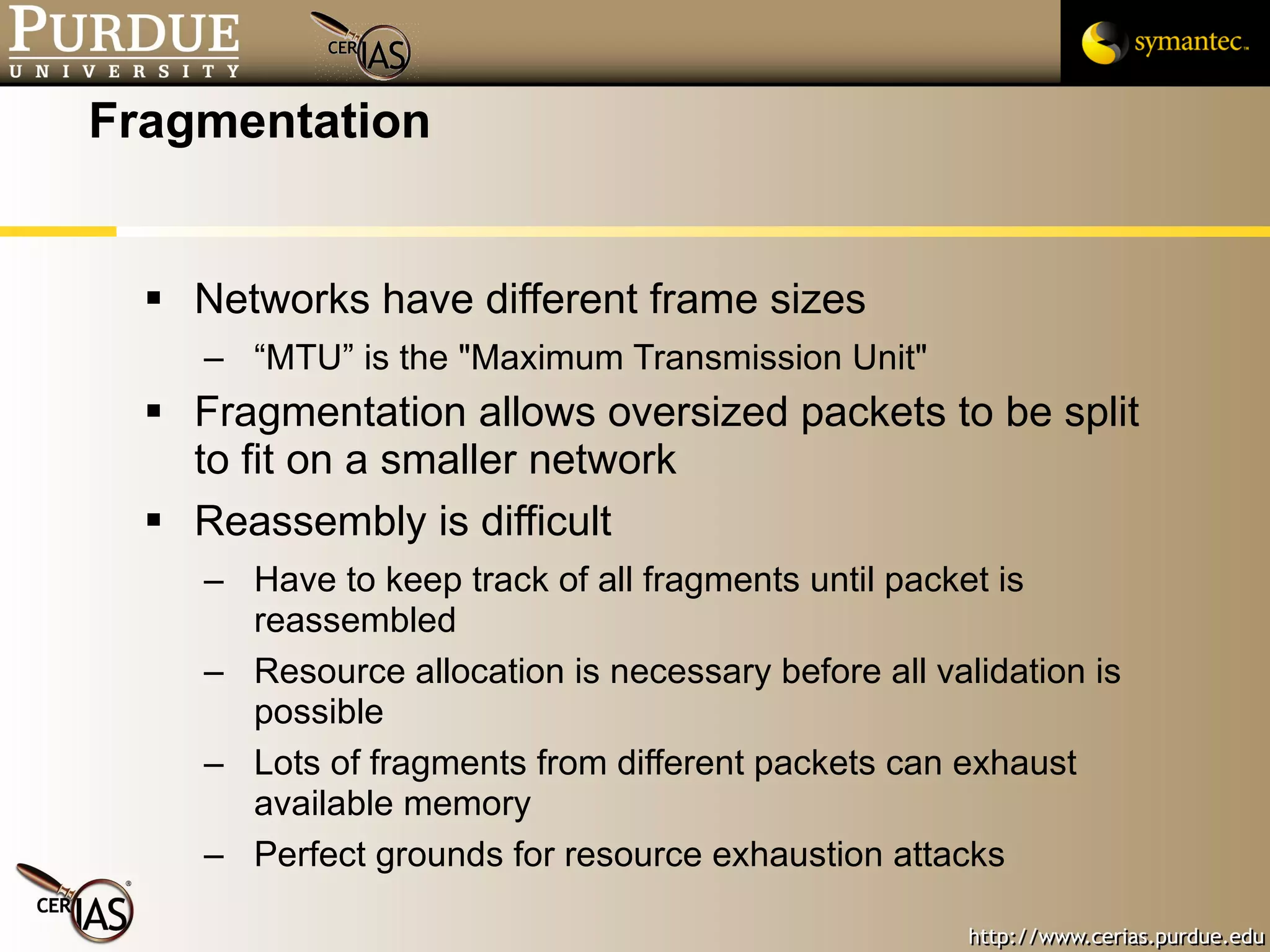 Fragmentation Networks have different frame sizes “MTU” is the "Maximum Transmission Unit" Fragmentation allows oversized packets to be split to fit on a smaller network  Reassembly is difficult Have to keep track of all fragments until packet is reassembled Resource allocation is necessary before all validation is possible Lots of fragments from different packets can exhaust available memory Perfect grounds for resource exhaustion attacks 