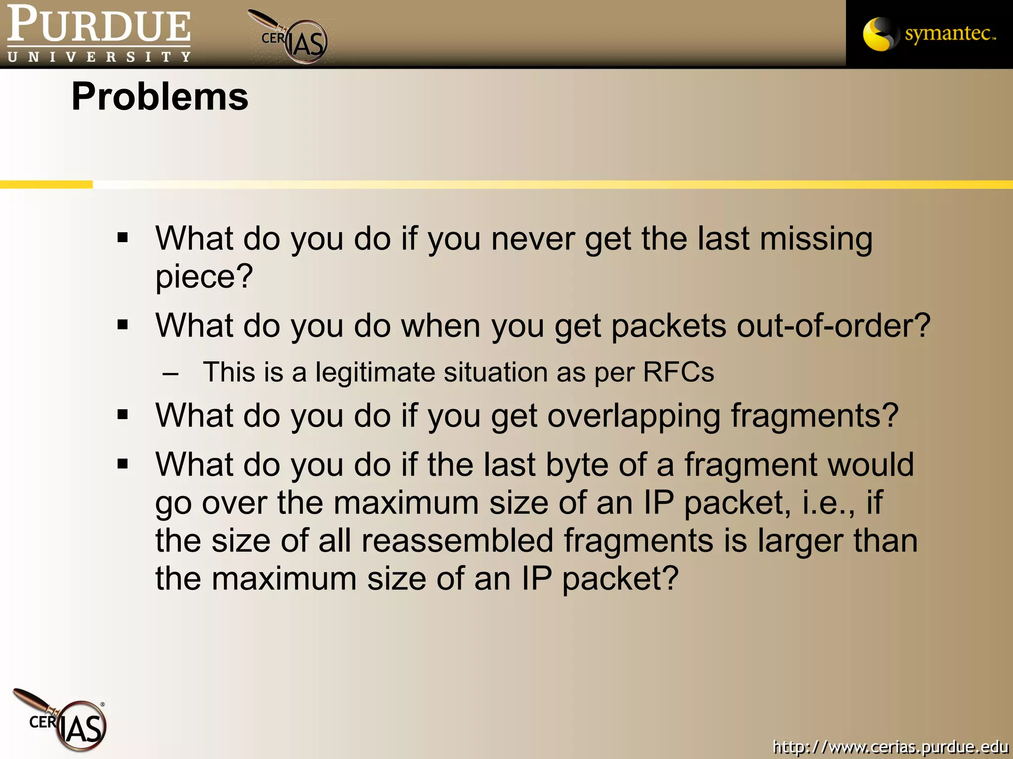 Problems What do you do if you never get the last missing piece? What do you do when you get packets out-of-order? This is a legitimate situation as per RFCs What do you do if you get overlapping fragments? What do you do if the last byte of a fragment would go over the maximum size of an IP packet, i.e., if the size of all reassembled fragments is larger than the maximum size of an IP packet? 