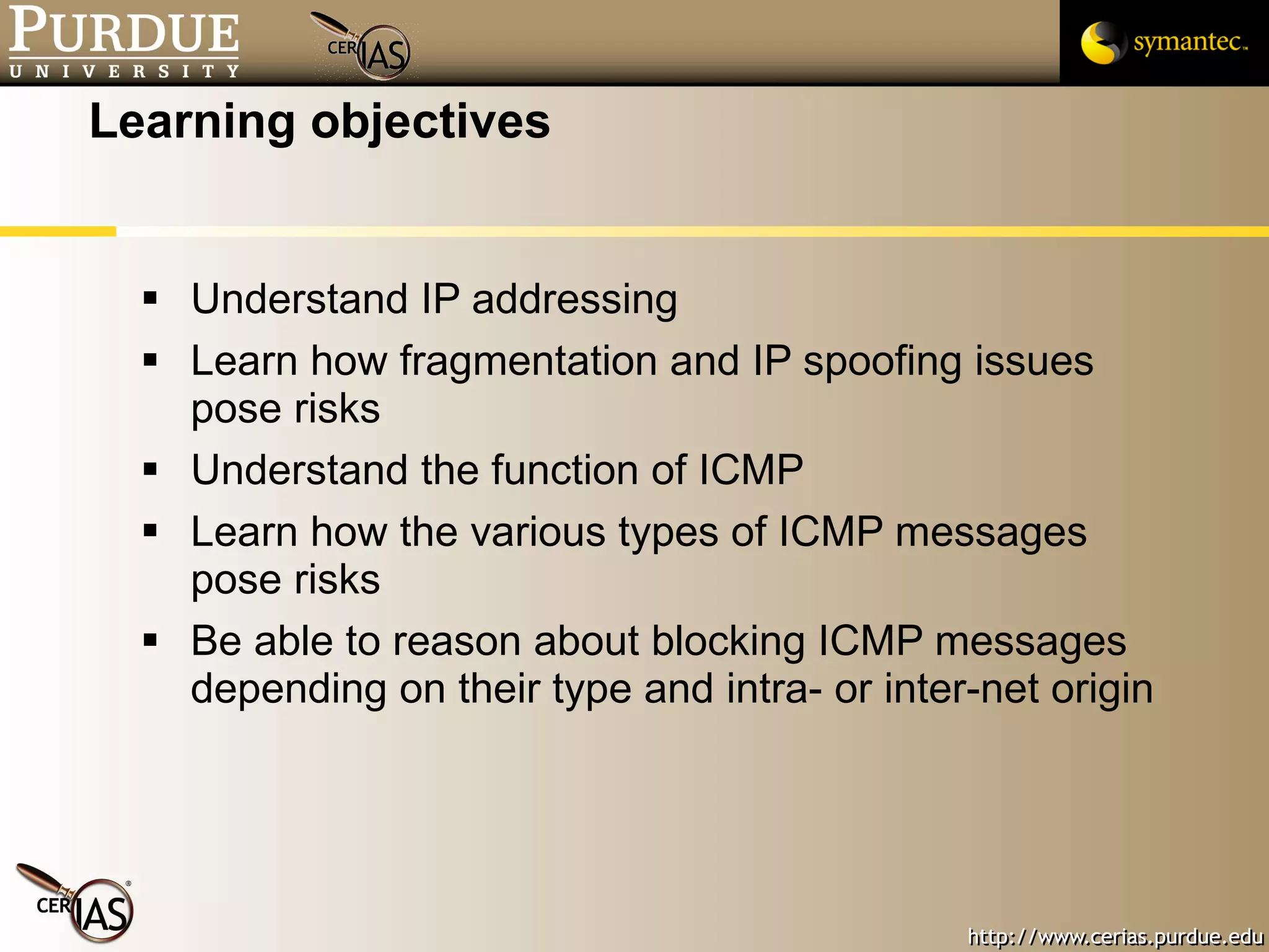 Learning objectives Understand IP addressing Learn how fragmentation and IP spoofing issues pose risks Understand the function of ICMP Learn how the various types of ICMP messages pose risks Be able to reason about blocking ICMP messages depending on their type and intra- or inter-net origin 