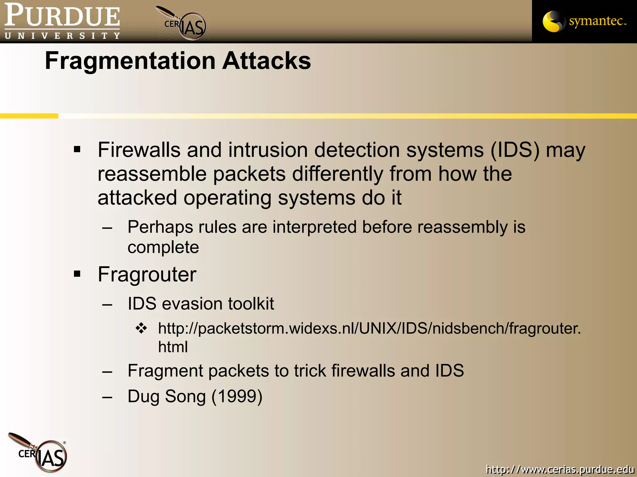 Fragmentation Attacks Firewalls and intrusion detection systems (IDS) may reassemble packets differently from how the attacked operating systems do it Perhaps rules are interpreted before reassembly is complete Fragrouter IDS evasion toolkit http://packetstorm.widexs.nl/UNIX/IDS/nidsbench/fragrouter.html Fragment packets to trick firewalls and IDS Dug Song (1999) 