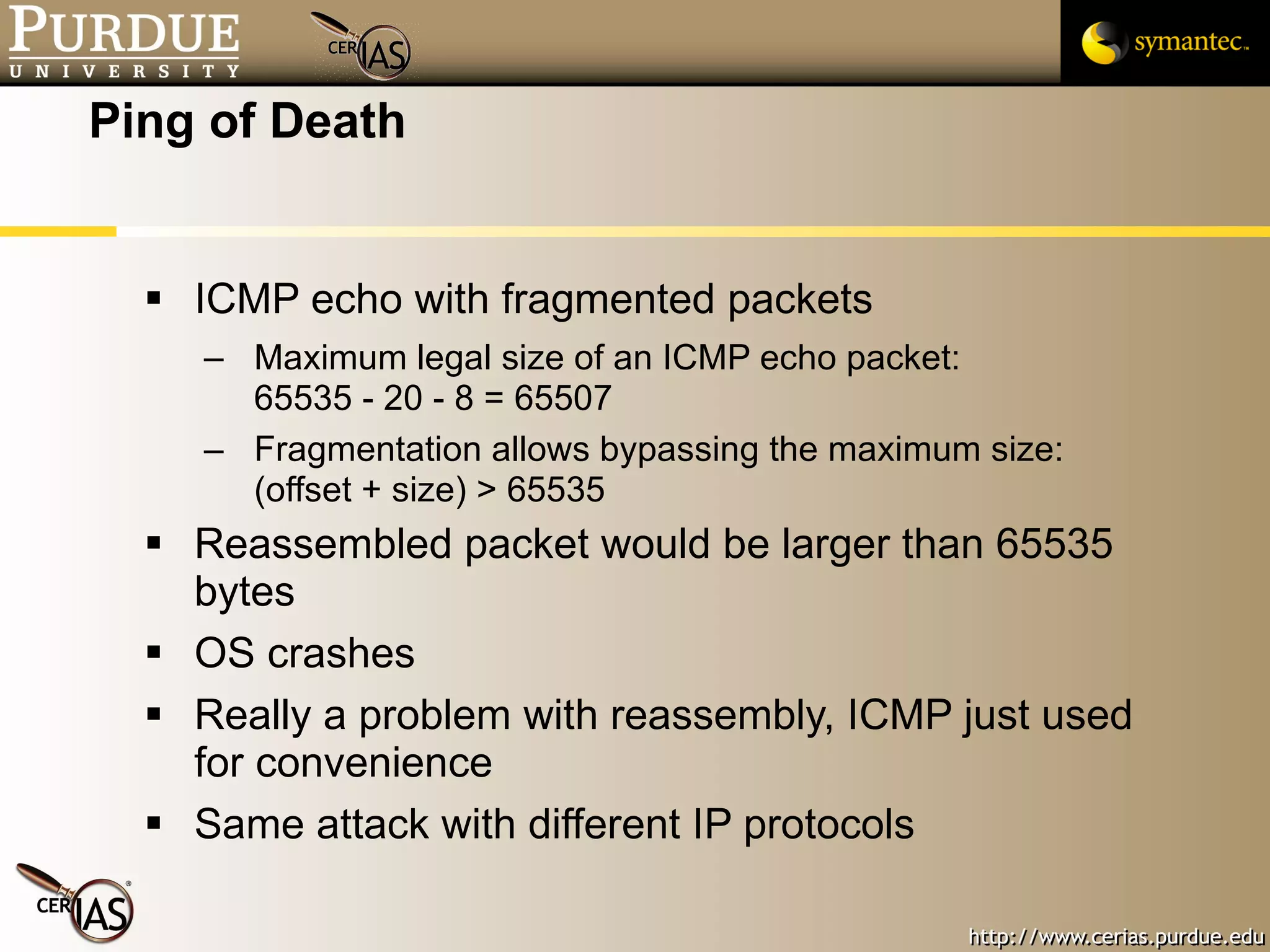 Ping of Death ICMP echo with fragmented packets Maximum legal size of an ICMP echo packet:  65535 - 20 - 8 = 65507 Fragmentation allows bypassing the maximum size: (offset + size) > 65535 Reassembled packet would be larger than 65535 bytes OS crashes Really a problem with reassembly, ICMP just used for convenience Same attack with different IP protocols 