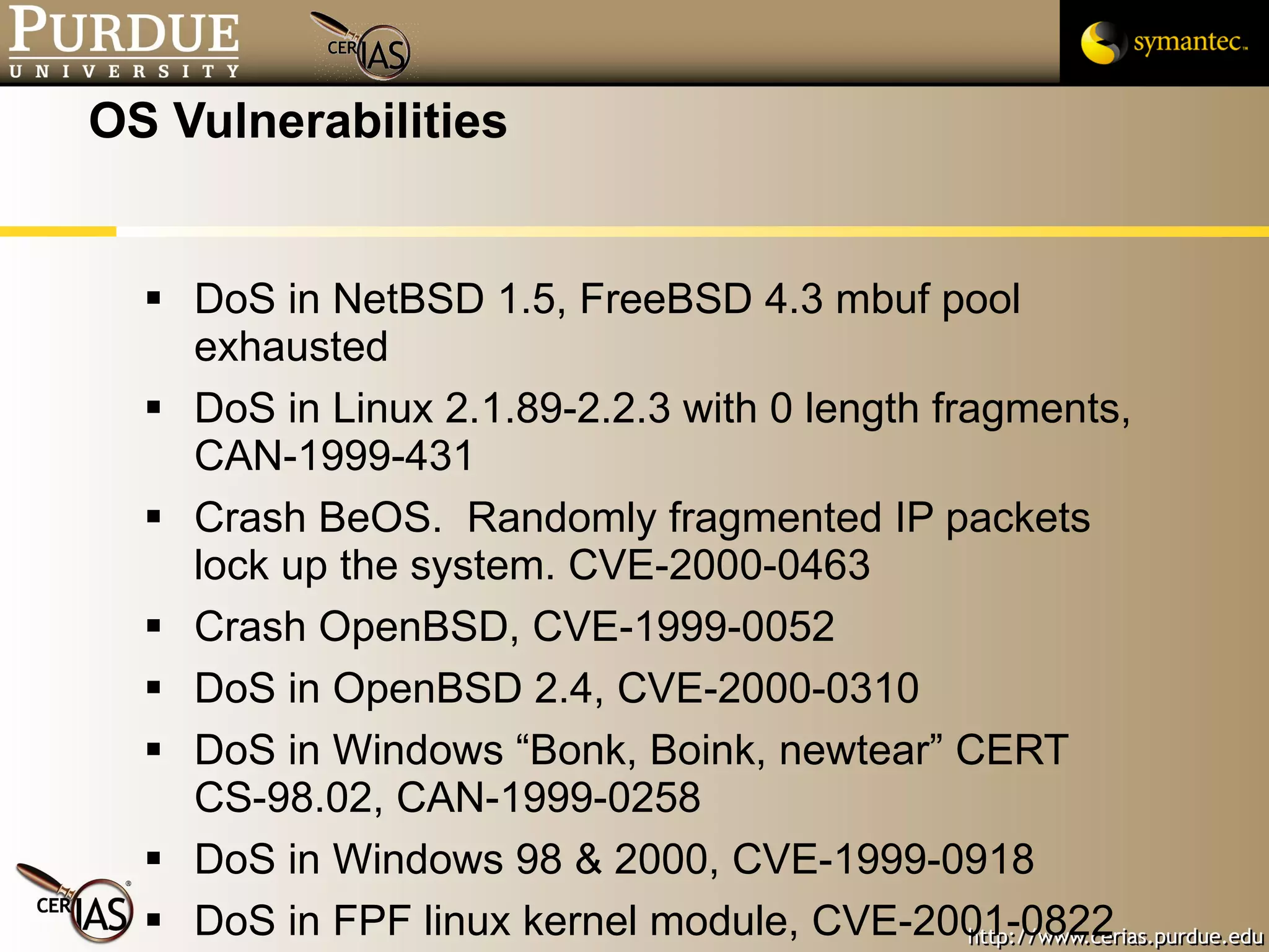 OS Vulnerabilities DoS in NetBSD 1.5, FreeBSD 4.3 mbuf pool exhausted DoS in Linux 2.1.89-2.2.3 with 0 length fragments, CAN-1999-431 Crash BeOS.  Randomly fragmented IP packets lock up the system. CVE-2000-0463  Crash OpenBSD, CVE-1999-0052 DoS in OpenBSD 2.4, CVE-2000-0310 DoS in Windows “Bonk, Boink, newtear” CERT CS-98.02, CAN-1999-0258  DoS in Windows 98 & 2000, CVE-1999-0918  DoS in FPF linux kernel module, CVE-2001-0822 