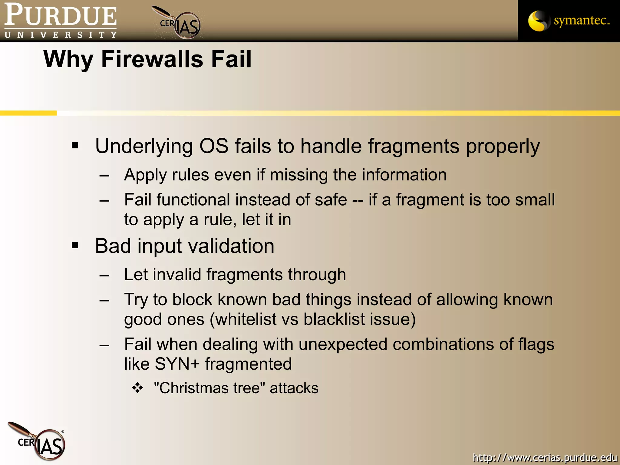 Why Firewalls Fail Underlying OS fails to handle fragments properly Apply rules even if missing the information Fail functional instead of safe -- if a fragment is too small to apply a rule, let it in Bad input validation Let invalid fragments through Try to block known bad things instead of allowing known good ones (whitelist vs blacklist issue) Fail when dealing with unexpected combinations of flags like SYN+ fragmented "Christmas tree" attacks 