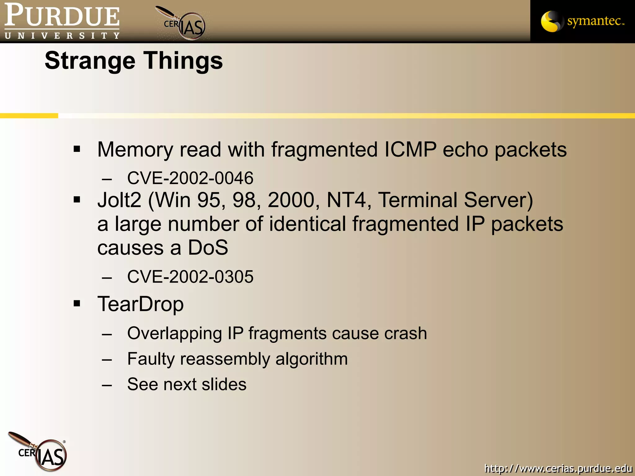 Strange Things Memory read with fragmented ICMP echo packets CVE-2002-0046  Jolt2 (Win 95, 98, 2000, NT4, Terminal Server) a large number of identical fragmented IP packets causes a DoS CVE-2002-0305 TearDrop Overlapping IP fragments cause crash Faulty reassembly algorithm See next slides 