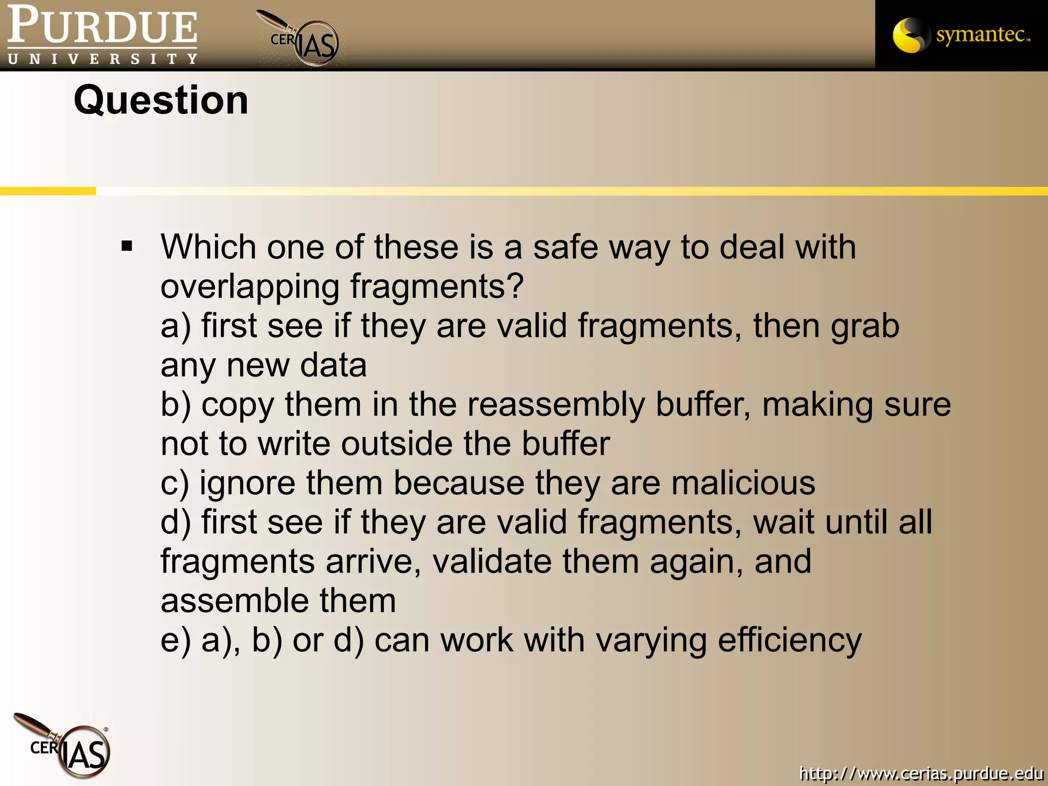 Question Which one of these is a safe way to deal with overlapping fragments? a) first see if they are valid fragments, then grab any new data b) copy them in the reassembly buffer, making sure not to write outside the buffer c) ignore them because they are malicious d) first see if they are valid fragments, wait until all fragments arrive, validate them again, and assemble them e) a), b) or d) can work with varying efficiency 
