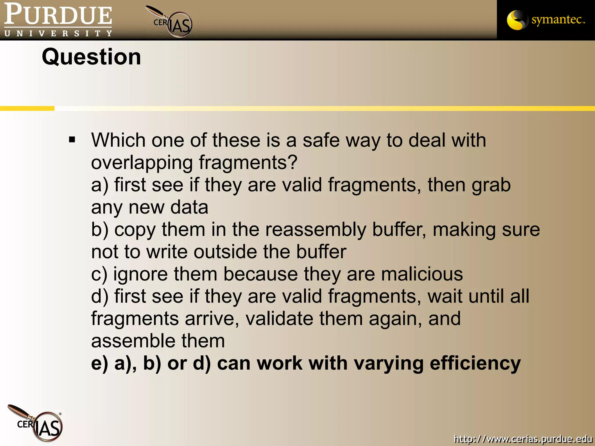 Question Which one of these is a safe way to deal with overlapping fragments? a) first see if they are valid fragments, then grab any new data b) copy them in the reassembly buffer, making sure not to write outside the buffer c) ignore them because they are malicious d) first see if they are valid fragments, wait until all fragments arrive, validate them again, and assemble them e) a), b) or d) can work with varying efficiency 