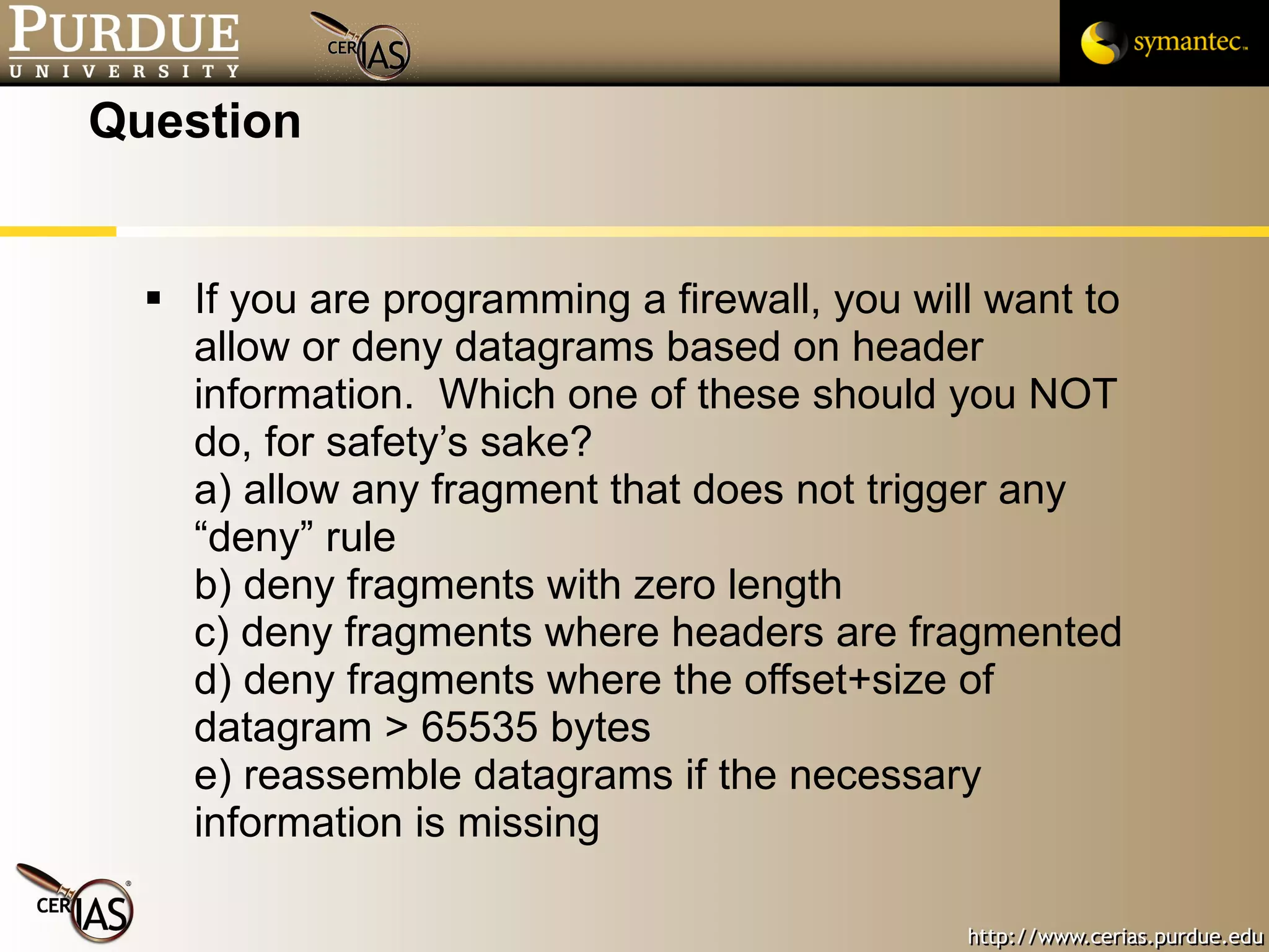 Question If you are programming a firewall, you will want to allow or deny datagrams based on header information.  Which one of these should you NOT do, for safety’s sake? a) allow any fragment that does not trigger any “deny” rule b) deny fragments with zero length c) deny fragments where headers are fragmented d) deny fragments where the offset+size of datagram > 65535 bytes e) reassemble datagrams if the necessary information is missing 